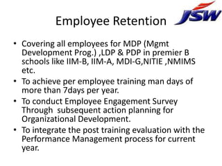 Employee Retention
• Covering all employees for MDP (Mgmt
  Development Prog.) ,LDP & PDP in premier B
  schools like IIM-B, IIM-A, MDI-G,NITIE ,NMIMS
  etc.
• To achieve per employee training man days of
  more than 7days per year.
• To conduct Employee Engagement Survey
  Through subsequent action planning for
  Organizational Development.
• To integrate the post training evaluation with the
  Performance Management process for current
  year.
 