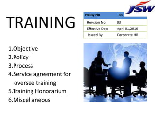 Policy No          44


TRAINING                   Revision No
                           Effective Date
                           Issued By
                                            03
                                            April 01,2010
                                            Corporate HR


1.Objective
2.Policy
3.Process
4.Service agreement for
   oversee training
5.Training Honorarium
6.Miscellaneous
 