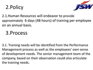 2.Policy
2.1.Human Resources will endeavor to provide
approximately 6 days (48 hours) of training per employee
on an annual basis.

  3.Process

3.1. Training needs will be identified from the Performance
Management process as well as the employees’ own sense
of development needs. The senior management team of the
company, based on their observation could also articulate
the training needs.
 