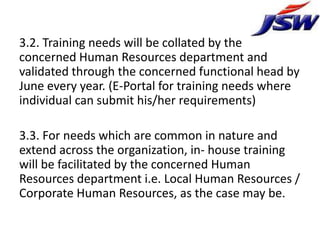 3.2. Training needs will be collated by the
concerned Human Resources department and
validated through the concerned functional head by
June every year. (E-Portal for training needs where
individual can submit his/her requirements)

3.3. For needs which are common in nature and
extend across the organization, in- house training
will be facilitated by the concerned Human
Resources department i.e. Local Human Resources /
Corporate Human Resources, as the case may be.
 