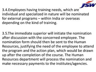 3.4.Employees having training needs, which are
individual and specialized in nature will be nominated
for external programs – within India or overseas
depending on the kind of training.

3.5.The immediate superior will initiate the nomination
after discussion with the concerned employee. The
nomination form should then be sent to the Human
Resources, justifying the need of the employee to attend
the program and the action plan, which would be drawn
up after the completion of the course. The Human
Resources department will process the nomination and
make necessary payments to the institutes/agencies.
 