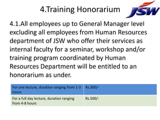 4.Training Honorarium
4.1.All employees up to General Manager level
excluding all employees from Human Resources
department of JSW who offer their services as
internal faculty for a seminar, workshop and/or
training program coordinated by Human
Resources Department will be entitled to an
honorarium as under.
For one lecture, duration ranging from 1-3   Rs.300/-
hours
For a full day lecture, duration ranging     Rs.500/-
from 4-8 hours
 