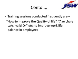 Contd....
• Training sessions conducted frequently are –
 “How to improve the Quality of life”, “Aao chale
  Lakshya ki Or” etc. to improve work life
  balance in employees
 