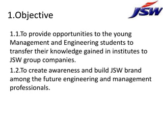 1.Objective
1.1.To provide opportunities to the young
Management and Engineering students to
transfer their knowledge gained in institutes to
JSW group companies.
1.2.To create awareness and build JSW brand
among the future engineering and management
professionals.
 