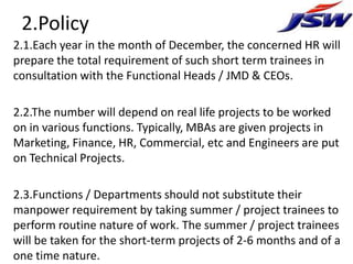 2.Policy
2.1.Each year in the month of December, the concerned HR will
prepare the total requirement of such short term trainees in
consultation with the Functional Heads / JMD & CEOs.

2.2.The number will depend on real life projects to be worked
on in various functions. Typically, MBAs are given projects in
Marketing, Finance, HR, Commercial, etc and Engineers are put
on Technical Projects.

2.3.Functions / Departments should not substitute their
manpower requirement by taking summer / project trainees to
perform routine nature of work. The summer / project trainees
will be taken for the short-term projects of 2-6 months and of a
one time nature.
 