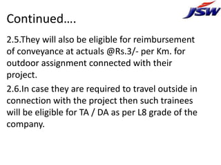 Continued….
2.5.They will also be eligible for reimbursement
of conveyance at actuals @Rs.3/- per Km. for
outdoor assignment connected with their
project.
2.6.In case they are required to travel outside in
connection with the project then such trainees
will be eligible for TA / DA as per L8 grade of the
company.
 