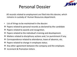 Personal Dossier
    All records related to employment are filed into this dossier, which
    remains in custody of Human Resources department.

•   List of things to be maintained in the dossier:
   Papers related to personal records as declared by the candidate
   Papers related to awards and recognition.
   Papers related to the individual’s training and development.
   Matters related to disciplinary actions and / or punishment if any.
   Correspondence related to attendance, leave of absence, etc.
   Papers related to change in employee status.
   Any other agreement between the company and the employee.
   Increment & Promotion letters
 