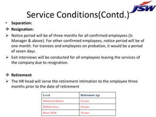 Service Conditions(Contd.)
• Separation:
 Resignation:
 Notice period will be of three months for all confirmed employees (Jr.
  Manager & above). For other confirmed employees, notice period will be of
  one month. For trainees and employees on probation, it would be a period
  of seven days.
 Exit interviews will be conducted for all employees leaving the services of
  the company due to resignation.

 Retirement
 The HR head will serve the retirement intimation to the employee three
  months prior to the date of retirement
                    Level                 Retirement Age
                    Whole time Director   62 years

                    DGM & Above           60 years

                    Below DGM             58 years
 