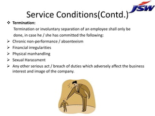 Service Conditions(Contd.)
 Termination:
   Termination or involuntary separation of an employee shall only be
   done, in case he / she has committed the following:
 Chronic non-performance / absenteeism
 Financial irregularities
 Physical manhandling
 Sexual Harassment
 Any other serious act / breach of duties which adversely affect the business
  interest and image of the company.
 