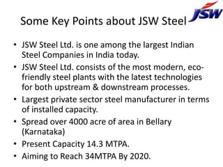 Some Key Points about JSW Steel ltd
• JSW Steel Ltd. is one among the largest Indian
  Steel Companies in India today.
• JSW Steel Ltd. consists of the most modern, eco-
  friendly steel plants with the latest technologies
  for both upstream & downstream processes.
• Largest private sector steel manufacturer in terms
  of installed capacity.
• Spread over 4000 acre of area in Bellary
  (Karnataka)
• Present Capacity 14.3 MTPA.
• Aiming to Reach 34MTPA By 2020.
 