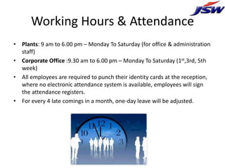 Working Hours & Attendance
• Plants: 9 am to 6.00 pm – Monday To Saturday (for office & administration
  staff)
• Corporate Office :9.30 am to 6.00 pm – Monday To Saturday (1st,3rd, 5th
  week)
• All employees are required to punch their identity cards at the reception,
  where no electronic attendance system is available, employees will sign
  the attendance registers.
• For every 4 late comings in a month, one-day leave will be adjusted.
 
