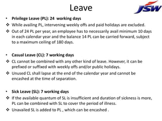 Leave
• Privilege Leave (PL): 24 working days
 While availing PL, intervening weekly offs and paid holidays are excluded.
 Out of 24 PL per year, an employee has to necessarily avail minimum 10 days
  in each calendar year and the balance 14 PL can be carried forward, subject
  to a maximum ceiling of 180 days.

• Casual Leave (CL): 7 working days
 CL cannot be combined with any other kind of leave. However, it can be
  prefixed or suffixed with weekly offs and/or public holidays.
 Unused CL shall lapse at the end of the calendar year and cannot be
  encashed at the time of separation.

• Sick Leave (SL): 7 working days
 If the available quantum of SL is insufficient and duration of sickness is more,
  PL can be combined with SL to cover the period of illness.
 Unavailed SL is added to PL , which can be encashed .
 