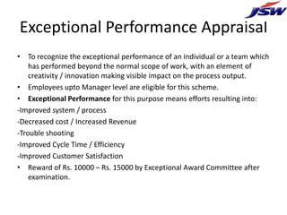 Exceptional Performance Appraisal
• To recognize the exceptional performance of an individual or a team which
    has performed beyond the normal scope of work, with an element of
    creativity / innovation making visible impact on the process output.
• Employees upto Manager level are eligible for this scheme.
• Exceptional Performance for this purpose means efforts resulting into:
-Improved system / process
-Decreased cost / Increased Revenue
-Trouble shooting
-Improved Cycle Time / Efficiency
-Improved Customer Satisfaction
• Reward of Rs. 10000 – Rs. 15000 by Exceptional Award Committee after
    examination.
 