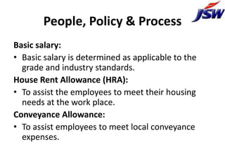 People, Policy & Process
Basic salary:
• Basic salary is determined as applicable to the
  grade and industry standards.
House Rent Allowance (HRA):
• To assist the employees to meet their housing
  needs at the work place.
Conveyance Allowance:
• To assist employees to meet local conveyance
  expenses.
 