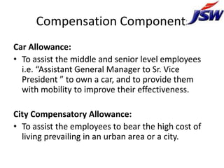 Compensation Components
Car Allowance:
• To assist the middle and senior level employees
  i.e. “Assistant General Manager to Sr. Vice
  President ” to own a car, and to provide them
  with mobility to improve their effectiveness.

City Compensatory Allowance:
• To assist the employees to bear the high cost of
  living prevailing in an urban area or a city.
 