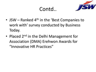 Contd..
• JSW – Ranked 4th in the ‘Best Companies to
  work with’ survey conducted by Business
  Today.
• Placed 2nd in the Delhi Management for
  Association (DMA) Erehwon Awards for
  “Innovative HR Practices”
 