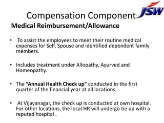 Compensation Components
Medical Reimbursement/Allowance
• To assist the employees to meet their routine medical
  expenses for Self, Spouse and identified dependent family
  members.

• Includes treatment under Allopathy, Ayurved and
  Homeopathy.

• The “Annual Health Check up” conducted in the first
  quarter of the financial year at all locations.

• At Vijayanagar, the check up is conducted at own hospital.
  For other locations, the local HR will undergo tie up with a
  reputed hospital .
 