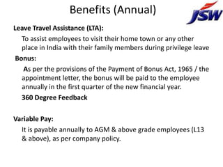 Benefits (Annual)
Leave Travel Assistance (LTA):
   To assist employees to visit their home town or any other
   place in India with their family members during privilege leave
 Bonus:
    As per the provisions of the Payment of Bonus Act, 1965 / the
   appointment letter, the bonus will be paid to the employee
   annually in the first quarter of the new financial year.
   360 Degree Feedback

Variable Pay:
  It is payable annually to AGM & above grade employees (L13
  & above), as per company policy.
 