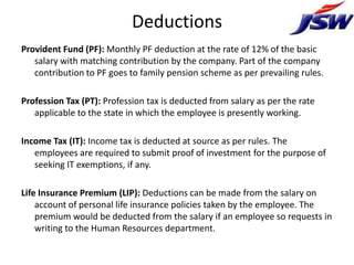 Deductions
Provident Fund (PF): Monthly PF deduction at the rate of 12% of the basic
   salary with matching contribution by the company. Part of the company
   contribution to PF goes to family pension scheme as per prevailing rules.

Profession Tax (PT): Profession tax is deducted from salary as per the rate
   applicable to the state in which the employee is presently working.

Income Tax (IT): Income tax is deducted at source as per rules. The
   employees are required to submit proof of investment for the purpose of
   seeking IT exemptions, if any.

Life Insurance Premium (LIP): Deductions can be made from the salary on
    account of personal life insurance policies taken by the employee. The
    premium would be deducted from the salary if an employee so requests in
    writing to the Human Resources department.
 
