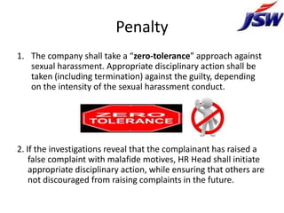 Penalty
1. The company shall take a “zero-tolerance” approach against
   sexual harassment. Appropriate disciplinary action shall be
   taken (including termination) against the guilty, depending
   on the intensity of the sexual harassment conduct.




2. If the investigations reveal that the complainant has raised a
    false complaint with malafide motives, HR Head shall initiate
    appropriate disciplinary action, while ensuring that others are
    not discouraged from raising complaints in the future.
 