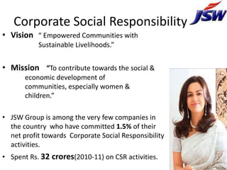 Corporate Social Responsibility
• Vision “ Empowered Communities with
           Sustainable Livelihoods.”


• Mission “To contribute towards the social &
       economic development of
       communities, especially women &
       children.”

• JSW Group is among the very few companies in
  the country who have committed 1.5% of their
  net profit towards Corporate Social Responsibility
  activities.
• Spent Rs. 32 crores(2010-11) on CSR activities.
 