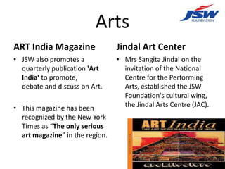 Arts
ART India Magazine               Jindal Art Center
• JSW also promotes a            • Mrs Sangita Jindal on the
  quarterly publication 'Art       invitation of the National
  India‘ to promote,               Centre for the Performing
  debate and discuss on Art.       Arts, established the JSW
                                   Foundation's cultural wing,
• This magazine has been           the Jindal Arts Centre (JAC).
  recognized by the New York
  Times as “The only serious
  art magazine” in the region.
 