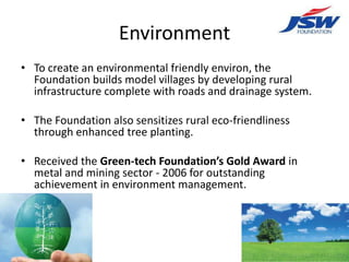 Environment
• To create an environmental friendly environ, the
  Foundation builds model villages by developing rural
  infrastructure complete with roads and drainage system.

• The Foundation also sensitizes rural eco-friendliness
  through enhanced tree planting.

• Received the Green-tech Foundation’s Gold Award in
  metal and mining sector - 2006 for outstanding
  achievement in environment management.
 