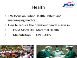 Health
• JSW focus on Public Health System and
  encouraging medical .
• Aims to reduce the prevalent bench marks in:
•    Child Mortality Maternal Health
•    Malnutrition     HIV – AIDS
 