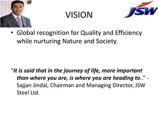 VISION
• Global recognition for Quality and Efficiency
  while nurturing Nature and Society.



“It is said that in the journey of life, more important
   than where you are, is where you are heading to..” -
   Sajjan Jindal, Chairman and Managing Director, JSW
   Steel Ltd.
 