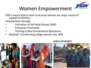 Women Empowerment
JSW is aware that in most rural areas women are major source of
   support to families.
Helping them through:
•        Formation of Self Help Groups (SHG)
•        Enterprise Promotion
•        Training in Non-Conventional Operations
• Datahalli -Transforming village women into BPO
 