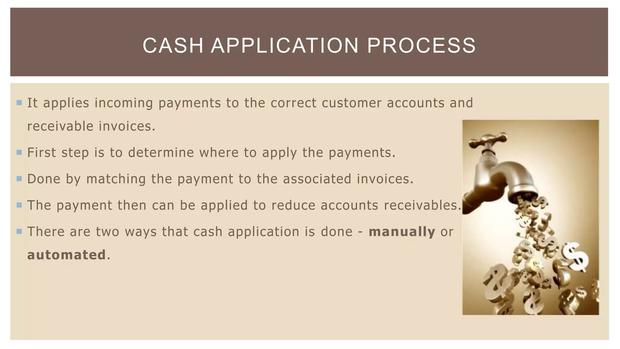  It applies incoming payments to the correct customer accounts and
receivable invoices.
 First step is to determine where to apply the payments.
 Done by matching the payment to the associated invoices.
 The payment then can be applied to reduce accounts receivables.
 There are two ways that cash application is done - manually or
automated.
CASH APPLICATION PROCESS
 