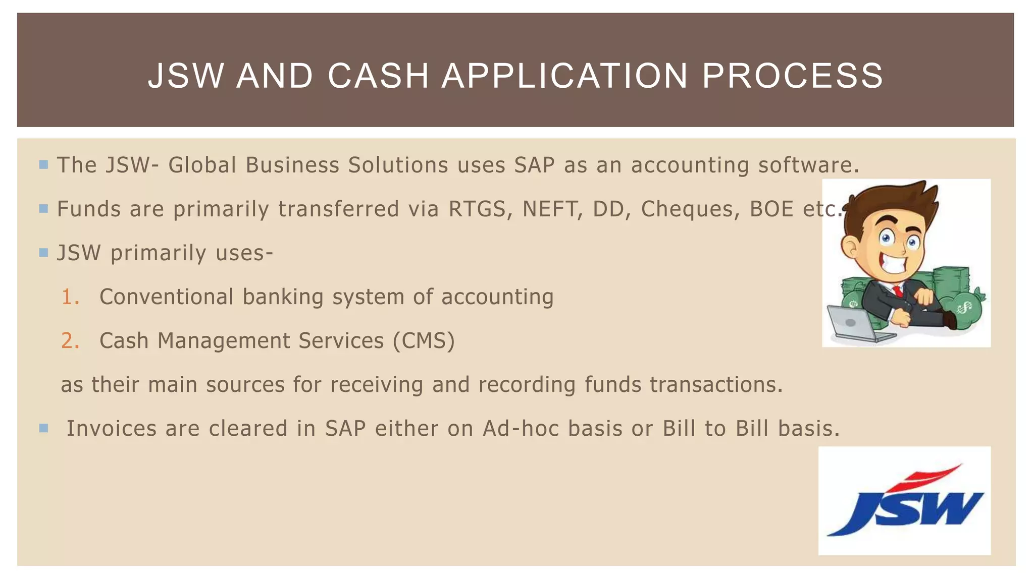  The JSW- Global Business Solutions uses SAP as an accounting software.
 Funds are primarily transferred via RTGS, NEFT, DD, Cheques, BOE etc.
 JSW primarily uses-
1. Conventional banking system of accounting
2. Cash Management Services (CMS)
as their main sources for receiving and recording funds transactions.
 Invoices are cleared in SAP either on Ad-hoc basis or Bill to Bill basis.
JSW AND CASH APPLICATION PROCESS
 