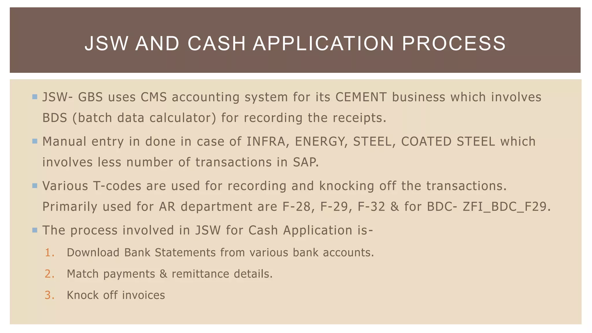  JSW- GBS uses CMS accounting system for its CEMENT business which involves
BDS (batch data calculator) for recording the receipts.
 Manual entry in done in case of INFRA, ENERGY, STEEL, COATED STEEL which
involves less number of transactions in SAP.
 Various T-codes are used for recording and knocking off the transactions.
Primarily used for AR department are F-28, F-29, F-32 & for BDC- ZFI_BDC_F29.
 The process involved in JSW for Cash Application is-
1. Download Bank Statements from various bank accounts.
2. Match payments & remittance details.
3. Knock off invoices
JSW AND CASH APPLICATION PROCESS
 