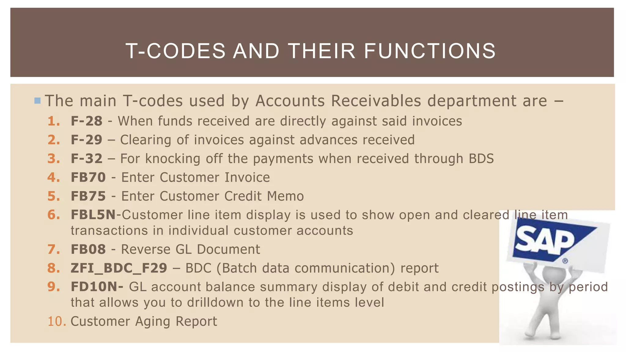  The main T-codes used by Accounts Receivables department are –
1. F-28 - When funds received are directly against said invoices
2. F-29 – Clearing of invoices against advances received
3. F-32 – For knocking off the payments when received through BDS
4. FB70 - Enter Customer Invoice
5. FB75 - Enter Customer Credit Memo
6. FBL5N-Customer line item display is used to show open and cleared line item
transactions in individual customer accounts
7. FB08 - Reverse GL Document
8. ZFI_BDC_F29 – BDC (Batch data communication) report
9. FD10N- GL account balance summary display of debit and credit postings by period
that allows you to drilldown to the line items level
10. Customer Aging Report
T-CODES AND THEIR FUNCTIONS
 