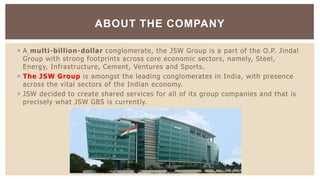  A multi-billion-dollar conglomerate, the JSW Group is a part of the O.P. Jindal
Group with strong footprints across core economic sectors, namely, Steel,
Energy, Infrastructure, Cement, Ventures and Sports.
 The JSW Group is amongst the leading conglomerates in India, with presence
across the vital sectors of the Indian economy.
 JSW decided to create shared services for all of its group companies and that is
precisely what JSW GBS is currently.
ABOUT THE COMPANY
 