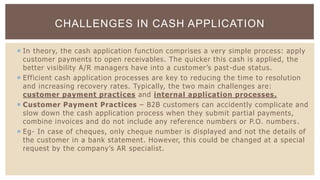  In theory, the cash application function comprises a very simple process: apply
customer payments to open receivables. The quicker this cash is applied, the
better visibility A/R managers have into a customer’s past-due status.
 Efficient cash application processes are key to reducing the time to resolution
and increasing recovery rates. Typically, the two main challenges are:
customer payment practices and internal application processes.
 Customer Payment Practices – B2B customers can accidently complicate and
slow down the cash application process when they submit partial payments,
combine invoices and do not include any reference numbers or P.O. numbers .
 Eg- In case of cheques, only cheque number is displayed and not the details of
the customer in a bank statement. However, this could be changed at a special
request by the company’s AR specialist.
CHALLENGES IN CASH APPLICATION
 