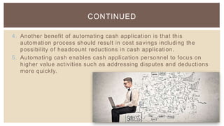 4. Another benefit of automating cash application is that this
automation process should result in cost savings including the
possibility of headcount reductions in cash application.
5. Automating cash enables cash application personnel to focus on
higher value activities such as addressing disputes and deductions
more quickly.
CONTINUED
 