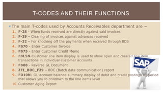  The main T-codes used by Accounts Receivables department are –
1. F-28 - When funds received are directly against said invoices
2. F-29 – Clearing of invoices against advances received
3. F-32 – For knocking off the payments when received through BDS
4. FB70 - Enter Customer Invoice
5. FB75 - Enter Customer Credit Memo
6. FBL5N-Customer line item display is used to show open and cleared line item
transactions in individual customer accounts
7. FB08 - Reverse GL Document
8. ZFI_BDC_F29 – BDC (Batch data communication) report
9. FD10N- GL account balance summary display of debit and credit postings by period
that allows you to drilldown to the line items level
10. Customer Aging Report
T-CODES AND THEIR FUNCTIONS
 