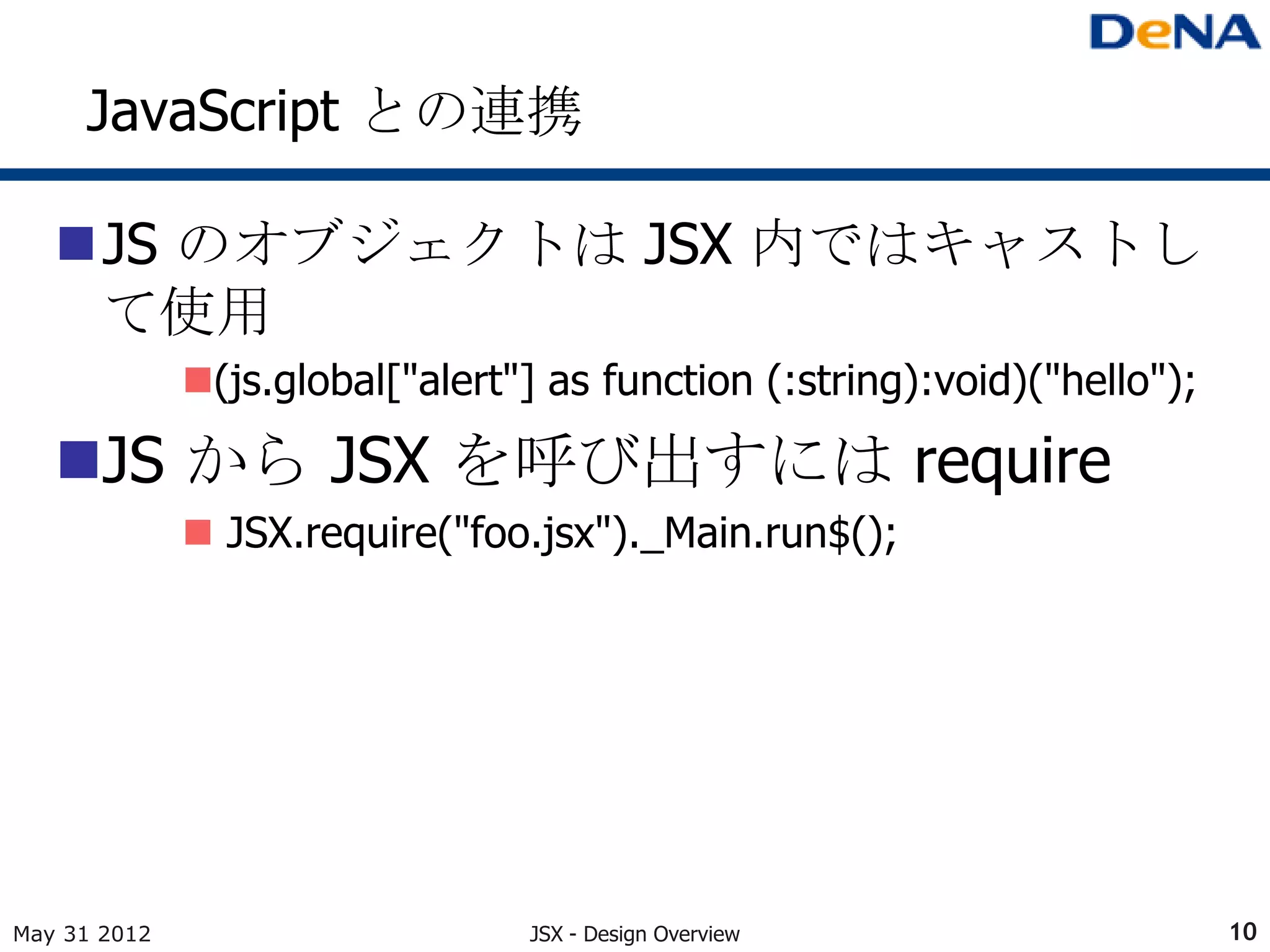 JavaScript との連携

   JS のオブジェクトは JSX 内ではキャストし
    て使用
              (js.global["alert"] as function (:string):void)("hello");

   JS から JSX を呼び出すには require
               JSX.require("foo.jsx")._Main.run$();




May 31 2012                      JSX - Design Overview                     10
 