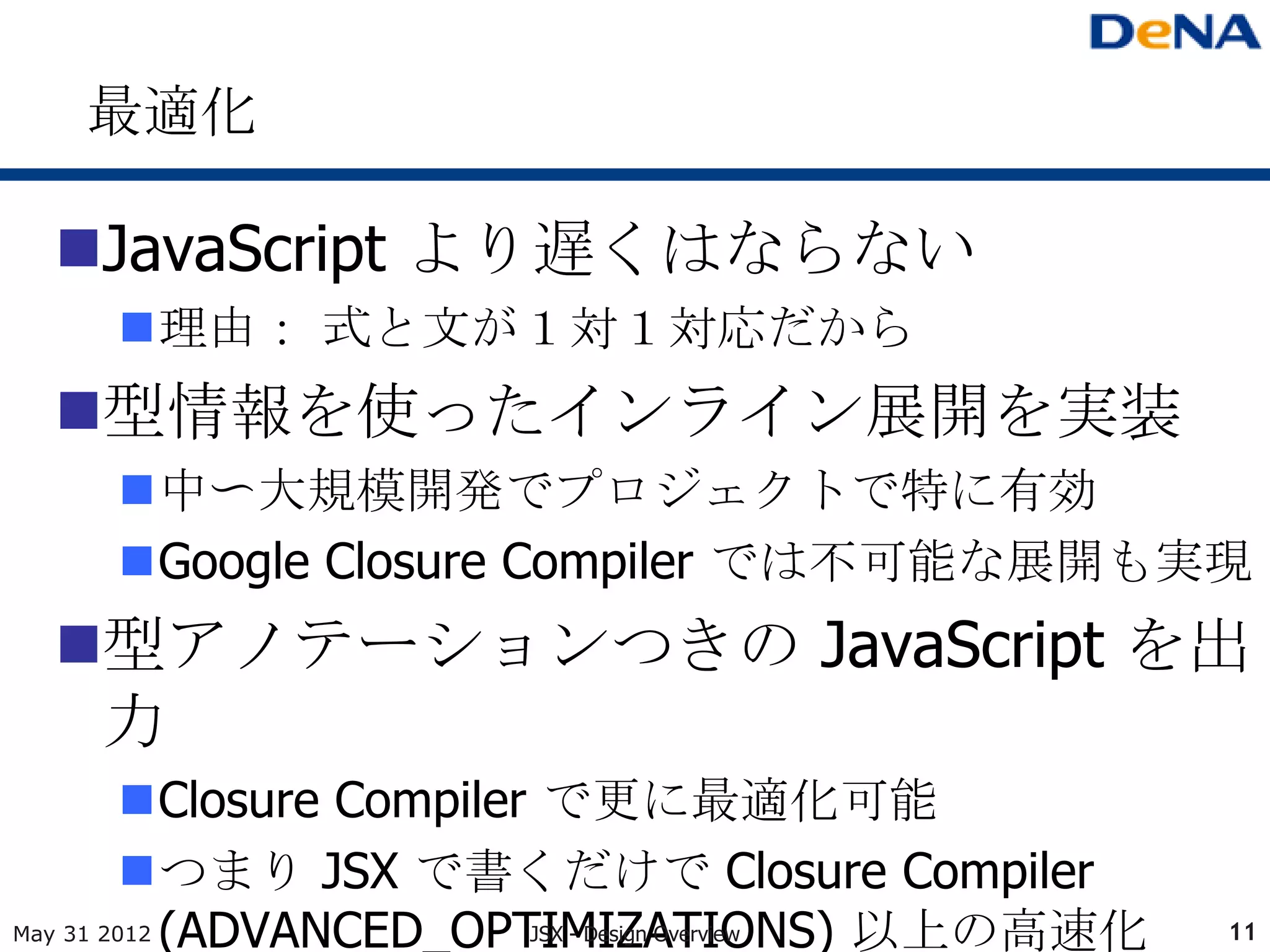 最適化

 JavaScript より遅くはならない
    理由： 式と文が１対１対応だから
 型情報を使ったインライン展開を実装
    中〜大規模開発でプロジェクトで特に有効
    Google Closure Compiler では不可能な展開も実現
 型アノテーションつきの JavaScript を出
  力
         Closure Compiler で更に最適化可能
         つまり JSX で書くだけで Closure Compiler
May 31 2012 (ADVANCED_OPTIMIZATIONS) 以上の高速化
                          JSX - Design Overview   11
 