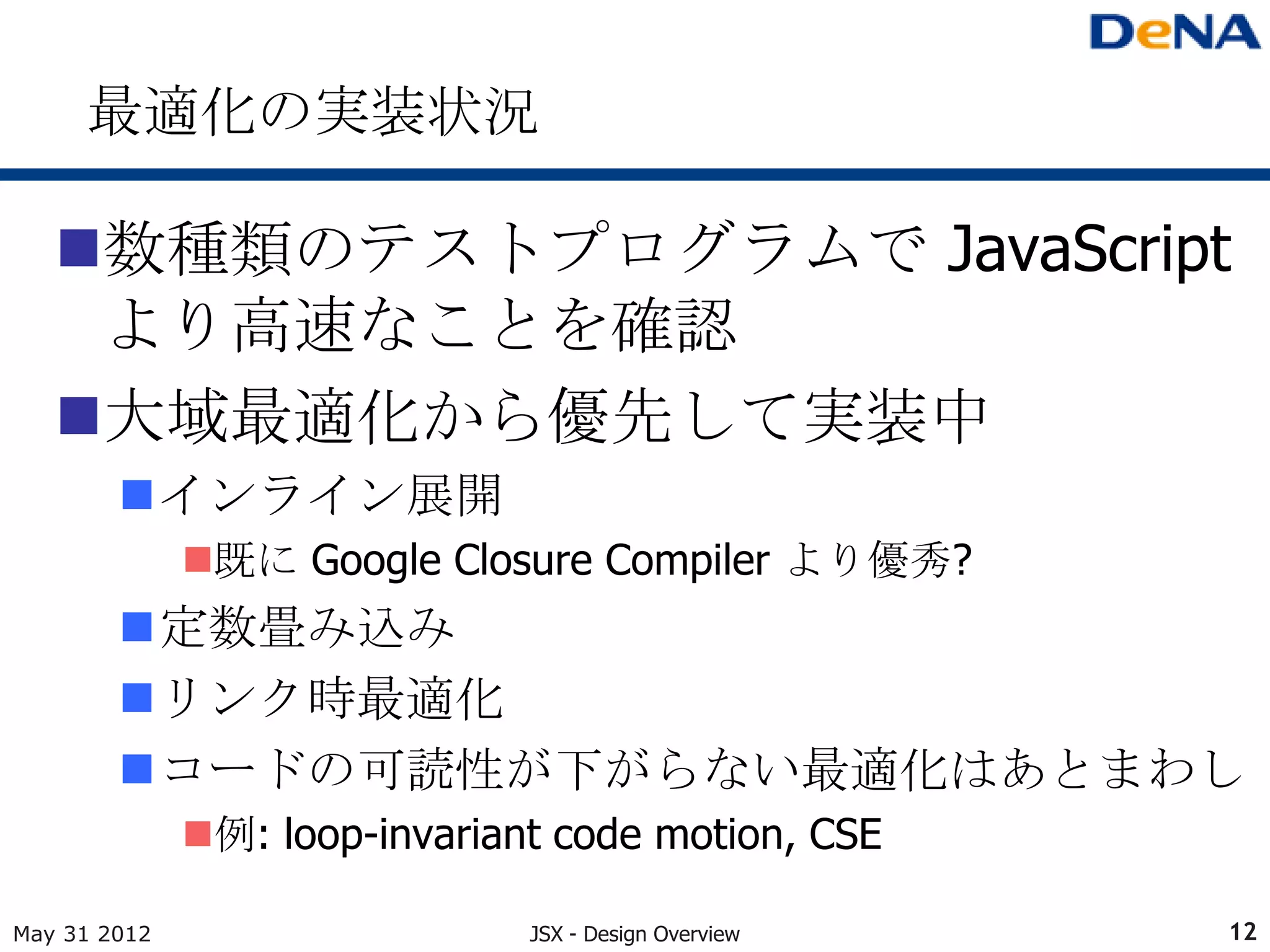 最適化の実装状況

   数種類のテストプログラムで JavaScript
    より高速なことを確認
   大域最適化から優先して実装中
        インライン展開
              既に Google Closure Compiler より優秀?
        定数畳み込み
        リンク時最適化
        コードの可読性が下がらない最適化はあとまわし
              例: loop-invariant code motion, CSE

May 31 2012                    JSX - Design Overview   12
 
