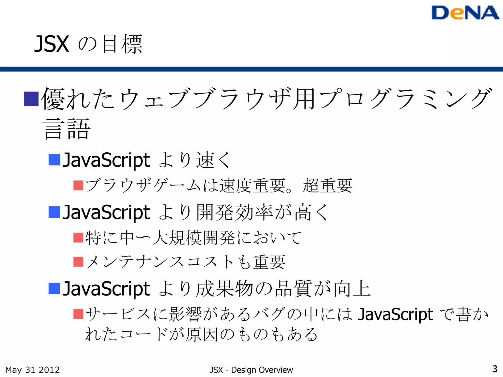 JSX の目標

   優れたウェブブラウザ用プログラミング
    言語
        JavaScript より速く
              ブラウザゲームは速度重要。超重要
        JavaScript より開発効率が高く
              特に中〜大規模開発において
              メンテナンスコストも重要
        JavaScript より成果物の品質が向上
              サービスに影響があるバグの中には JavaScript で書か
               れたコードが原因のものもある
May 31 2012             JSX - Design Overview    3
 