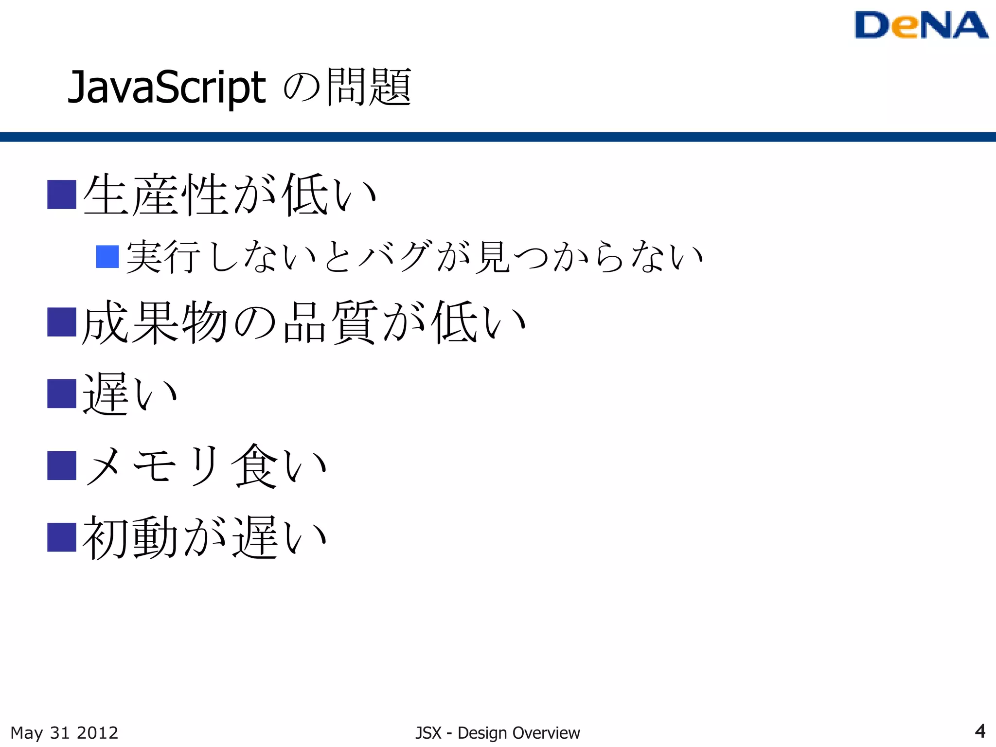 JavaScript の問題

   生産性が低い
        実行しないとバグが見つからない
   成果物の品質が低い
   遅い
   メモリ食い
   初動が遅い


May 31 2012           JSX - Design Overview   4
 