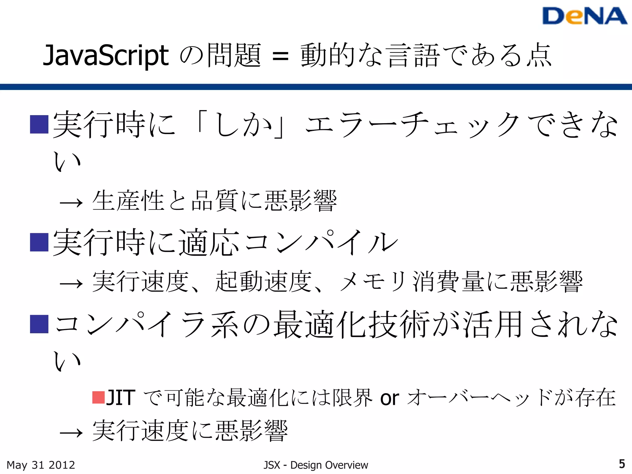 JavaScript の問題 = 動的な言語である点

   実行時に「しか」エラーチェックできな
    い
        → 生産性と品質に悪影響
   実行時に適応コンパイル
        → 実行速度、起動速度、メモリ消費量に悪影響
   コンパイラ系の最適化技術が活用されな
    い
              JIT で可能な最適化には限界 or オーバーヘッドが存在
        → 実行速度に悪影響
May 31 2012            JSX - Design Overview   5
 