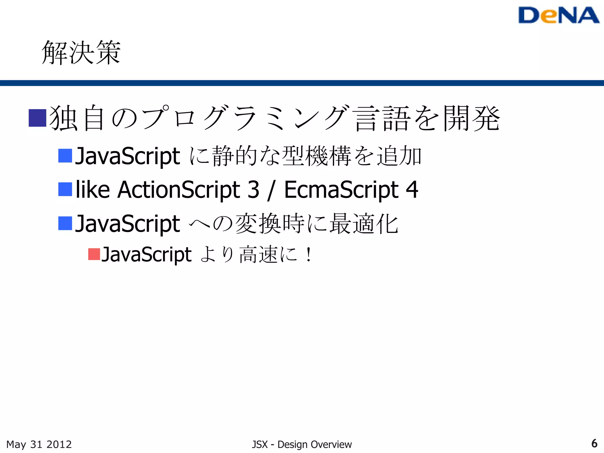 解決策

   独自のプログラミング言語を開発
        JavaScript に静的な型機構を追加
        like ActionScript 3 / EcmaScript 4
        JavaScript への変換時に最適化
              JavaScript より高速に！




May 31 2012               JSX - Design Overview   6
 