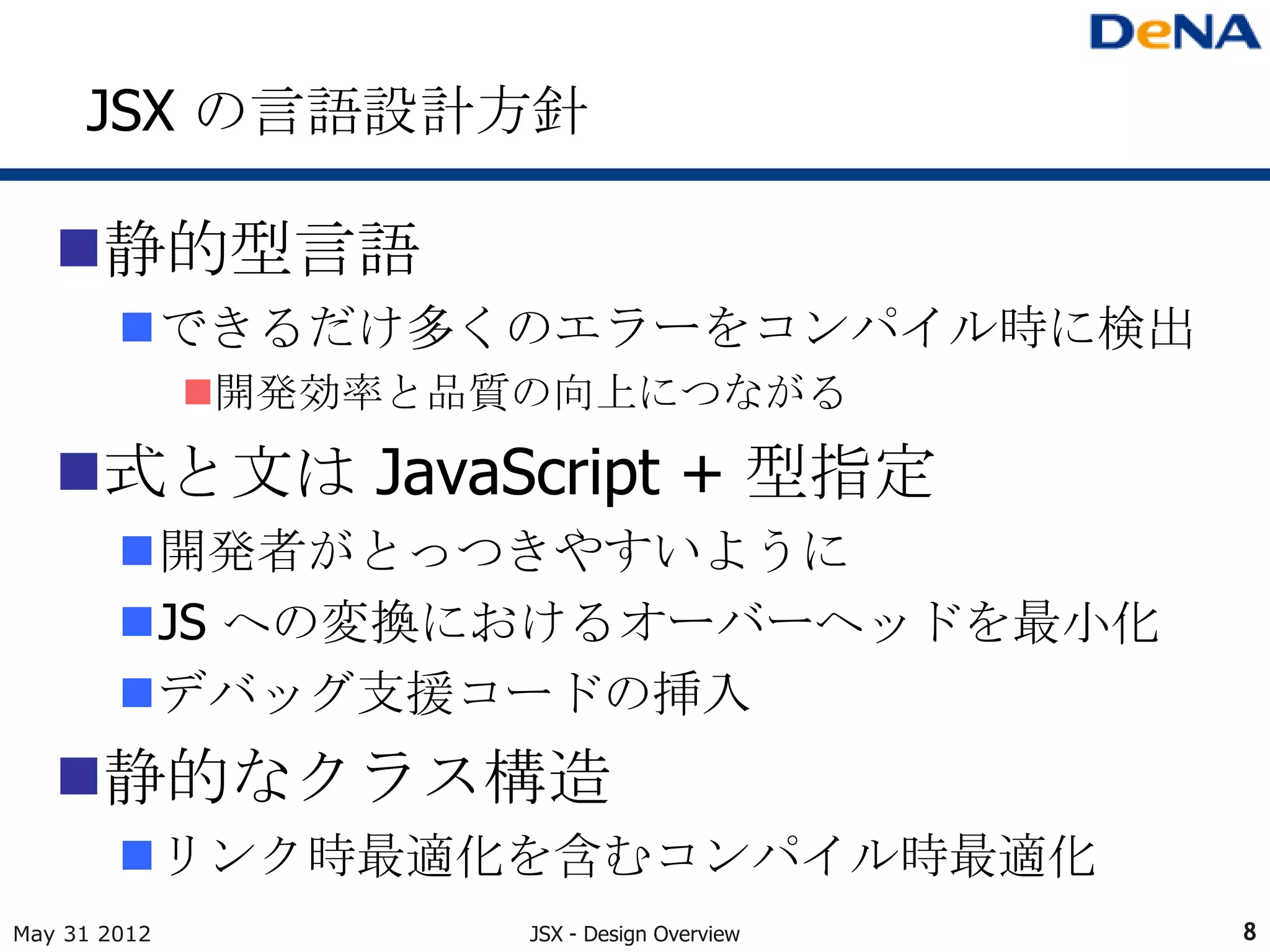 JSX の言語設計方針

   静的型言語
        できるだけ多くのエラーをコンパイル時に検出
              開発効率と品質の向上につながる

   式と文は JavaScript + 型指定
        開発者がとっつきやすいように
        JS への変換におけるオーバーヘッドを最小化
        デバッグ支援コードの挿入
   静的なクラス構造
        リンク時最適化を含むコンパイル時最適化
May 31 2012           JSX - Design Overview   8
 