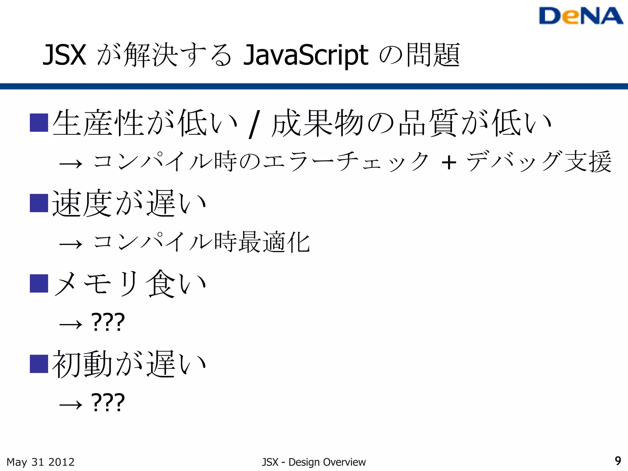 JSX が解決する JavaScript の問題

   生産性が低い / 成果物の品質が低い
        → コンパイル時のエラーチェック + デバッグ支援
   速度が遅い
        → コンパイル時最適化
   メモリ食い
        → ???
   初動が遅い
        → ???

May 31 2012      JSX - Design Overview   9
 