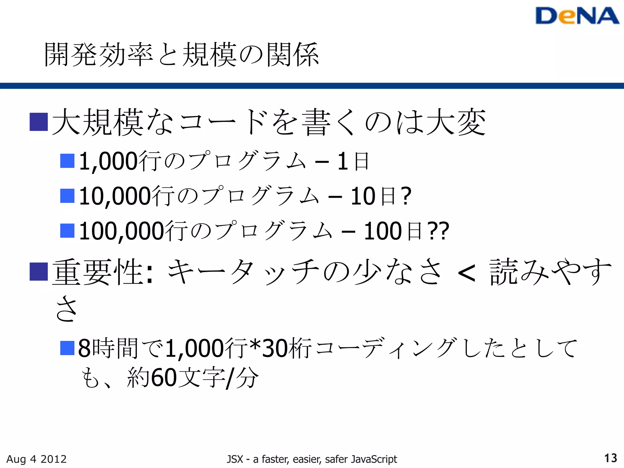 開発効率と規模の関係

   大規模なコードを書くのは大変
        1,000行のプログラム – 1日
        10,000行のプログラム – 10日?
        100,000行のプログラム – 100日??
   重要性: キータッチの少なさ < 読みやす
    さ
        8時間で1,000行*30桁コーディングしたとして
         も、約60文字/分


Aug 4 2012        JSX - a faster, easier, safer JavaScript   13
 
