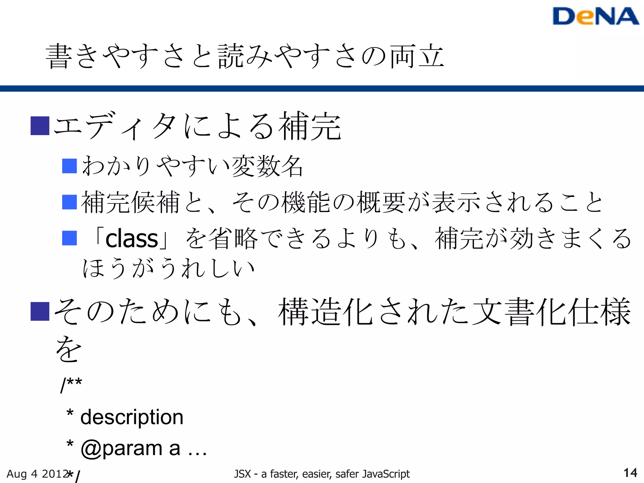 書きやすさと読みやすさの両立

   エディタによる補完
        わかりやすい変数名
        補完候補と、その機能の概要が表示されること
        「class」を省略できるよりも、補完が効きまくる
         ほうがうれしい
   そのためにも、構造化された文書化仕様
    を
        /**
         * description
         * @param a …
Aug 4 2012               JSX - a faster, easier, safer JavaScript   14
 