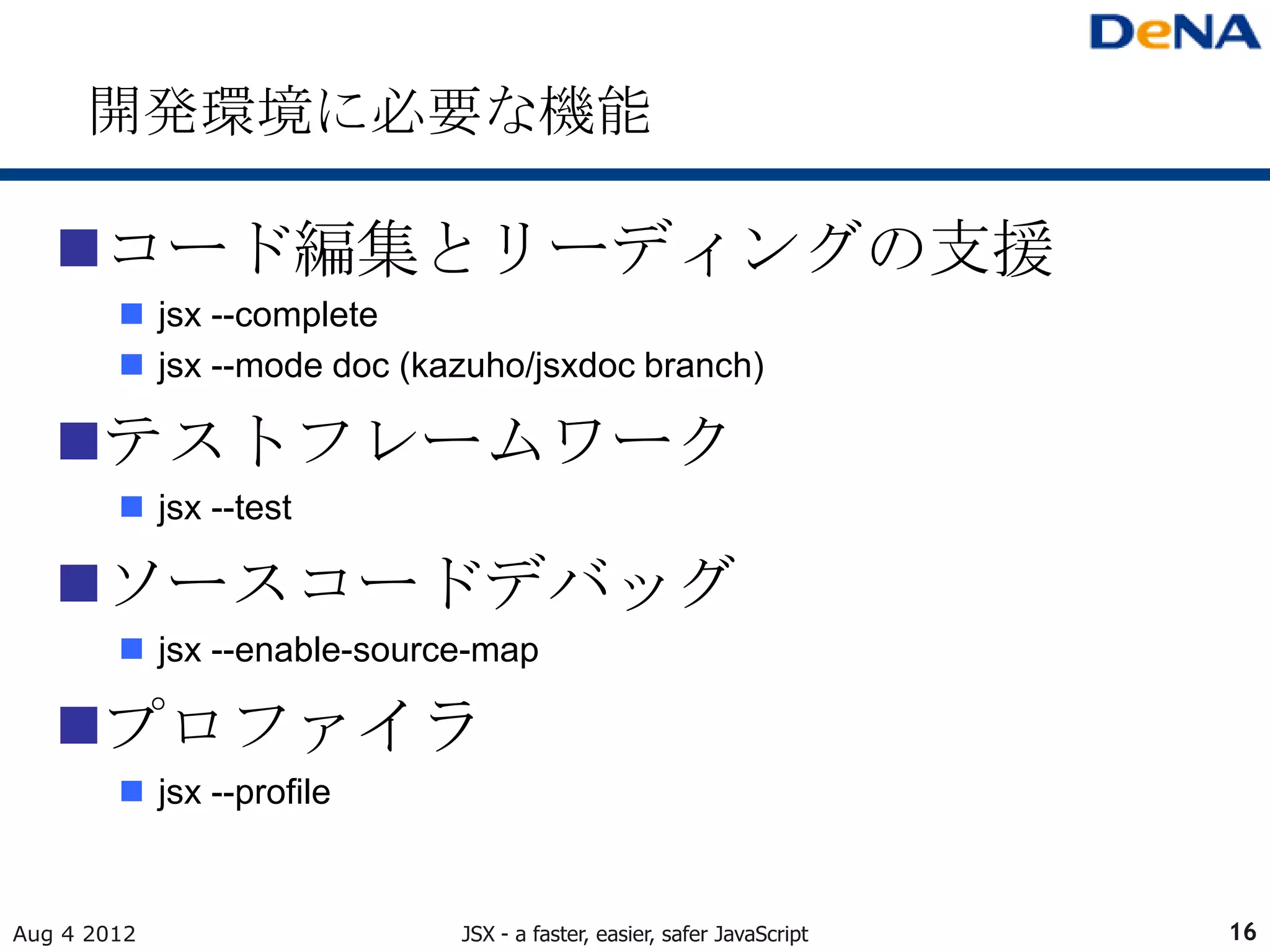 開発環境に必要な機能

   コード編集とリーディングの支援
         jsx --complete
         jsx --mode doc (kazuho/jsxdoc branch)

   テストフレームワーク
         jsx --test

   ソースコードデバッグ
         jsx --enable-source-map

   プロファイラ
         jsx --profile


Aug 4 2012                  JSX - a faster, easier, safer JavaScript   16
 